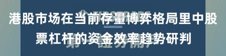 港股市场在当前存量博弈格局里中股票杠杆的资金效率趋势研判